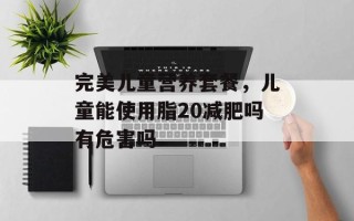 完美儿童营养套餐，儿童能使用脂20减肥吗有危害吗