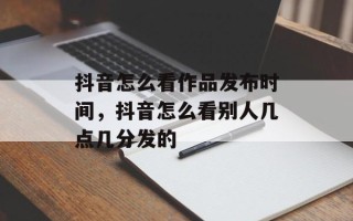 抖音怎么看作品发布时间，抖音怎么看别人几点几分发的
