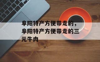 阜阳特产方便带走的，阜阳特产方便带走的三元牛肉