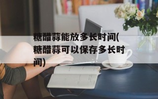糖醋蒜能放多长时间(糖醋蒜可以保存多长时间)