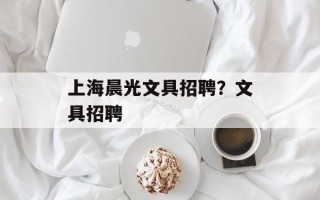 上海晨光文具招聘？文具招聘