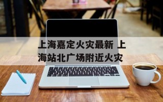 上海嘉定火灾最新 上海站北广场附近火灾