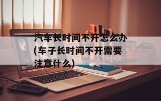 汽车长时间不开怎么办(车子长时间不开需要注意什么)