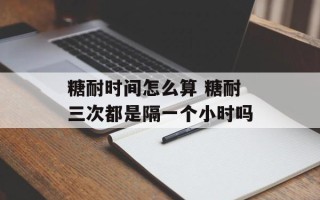 糖耐时间怎么算 糖耐三次都是隔一个小时吗