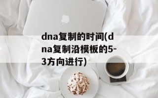 dna复制的时间(dna复制沿模板的5-3方向进行)