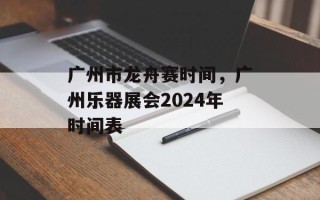 广州市龙舟赛时间，广州乐器展会2024年时间表
