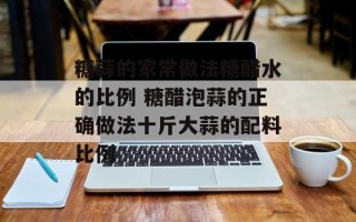 糖蒜的家常做法糖醋水的比例 糖醋泡蒜的正确做法十斤大蒜的配料比例