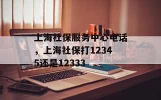 上海社保服务中心电话，上海社保打12345还是12333