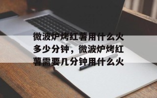 微波炉烤红薯用什么火多少分钟，微波炉烤红薯需要几分钟用什么火
