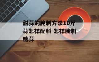 甜蒜的腌制方法10斤蒜怎样配料 怎样腌制糖蒜