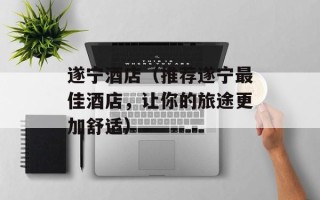 遂宁酒店（推荐遂宁最佳酒店，让你的旅途更加舒适）