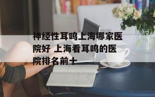 神经性耳鸣上海哪家医院好 上海看耳鸣的医院排名前十