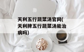 天利五行蔬菜汤官网(天利牌五行蔬菜汤能治病吗)