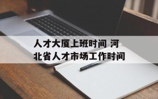 人才大厦上班时间 河北省人才市场工作时间