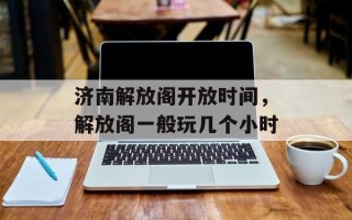 济南解放阁开放时间，解放阁一般玩几个小时