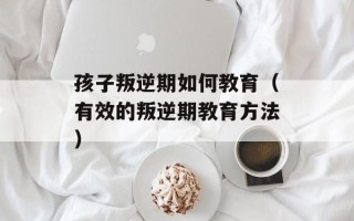 孩子叛逆期如何教育（有效的叛逆期教育方法）