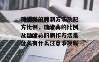 糖醋蒜的腌制方法及配方比例，糖醋蒜的比例及糖醋蒜的制作方法是什么有什么注意事项呢