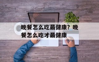 晚餐怎么吃最健康？晚餐怎么吃才最健康