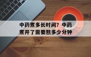 中药煮多长时间？中药煮开了需要熬多少分钟