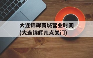 大连锦辉商城营业时间(大连锦辉几点关门)