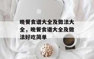 晚餐食谱大全及做法大全，晚餐食谱大全及做法好吃简单