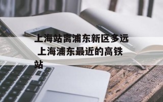 上海站离浦东新区多远 上海浦东最近的高铁站