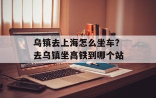 乌镇去上海怎么坐车？去乌镇坐高铁到哪个站