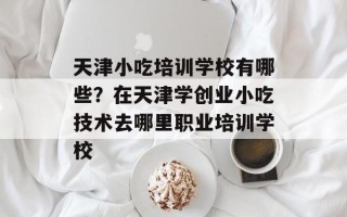 天津小吃培训学校有哪些？在天津学创业小吃技术去哪里职业培训学校