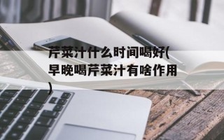 芹菜汁什么时间喝好(早晚喝芹菜汁有啥作用)