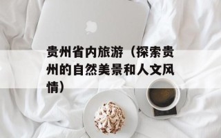 贵州省内旅游（探索贵州的自然美景和人文风情）