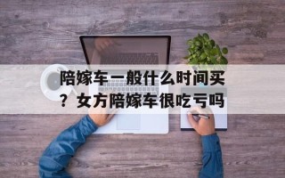 陪嫁车一般什么时间买？女方陪嫁车很吃亏吗