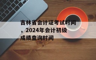 吉林省会计证考试时间，2024年会计初级成绩查询时间