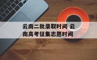 云南二批录取时间 云南高考征集志愿时间