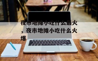 夜市地摊小吃什么最火，夜市地摊小吃什么火爆