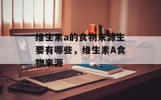 维生素a的食物来源主要有哪些，维生素A食物来源
