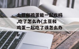 土豆和鸡蛋能一起吃吗,吃了怎么办(土豆和鸡蛋一起吃了该怎么办)