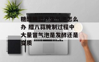 糖醋腌蒜产生气泡怎么办 腊八蒜腌制过程中大量冒气泡是发酵还是变质