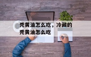 秃黄油怎么吃，冷藏的秃黄油怎么吃