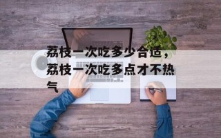 荔枝一次吃多少合适，荔枝一次吃多点才不热气
