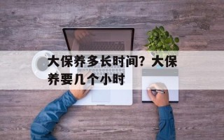 大保养多长时间？大保养要几个小时
