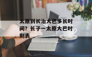 太原到长治大巴多长时间？长子一太原大巴时刻表