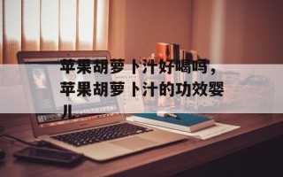 苹果胡萝卜汁好喝吗，苹果胡萝卜汁的功效婴儿