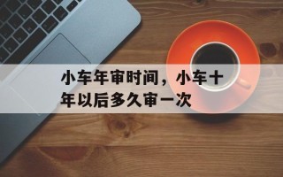 小车年审时间，小车十年以后多久审一次
