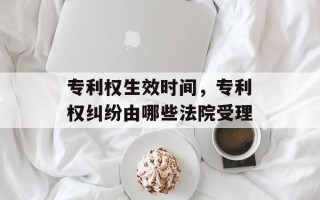 专利权生效时间，专利权纠纷由哪些法院受理