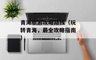 青海旅游攻略路线（玩转青海，最全攻略指南）