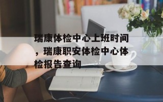 瑞康体检中心上班时间，瑞康职安体检中心体检报告查询