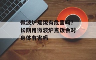 微波炉煮饭有危害吗？长期用微波炉煮饭会对身体有害吗