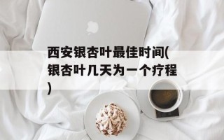 西安银杏叶最佳时间(银杏叶几天为一个疗程)