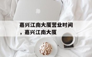 嘉兴江南大厦营业时间，嘉兴江南大厦