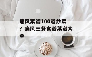 痛风菜谱100道炒菜？痛风三餐食谱菜谱大全